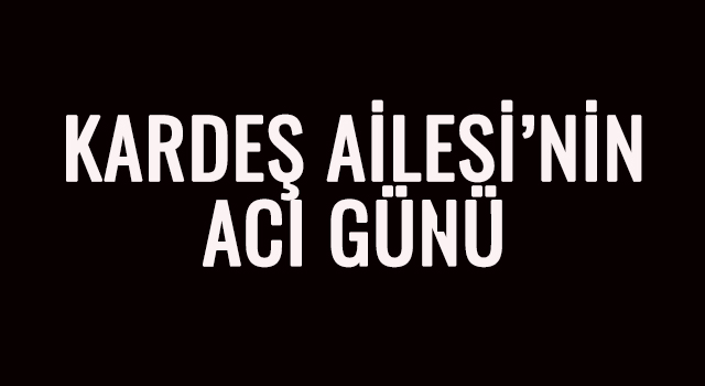 KARDEŞ AİLESİ’NİN ACI GÜNÜ