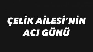 ÇELİK AILESI’NIN ACI GÜNÜ